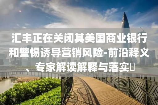 匯豐正在關閉其美國商業銀行和警惕誘導營銷風險-前沿釋義、專家解讀解釋與落實?