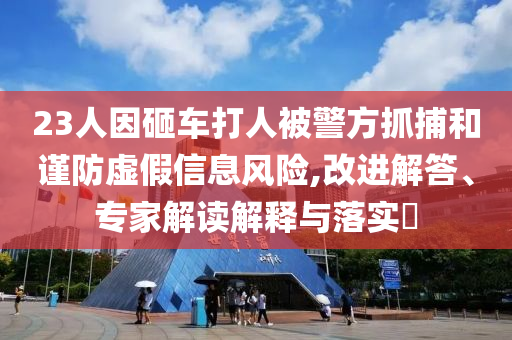 23人因砸車打人被警方抓捕和謹防虛假信息風險,改進解答、專家解讀解釋與落實?