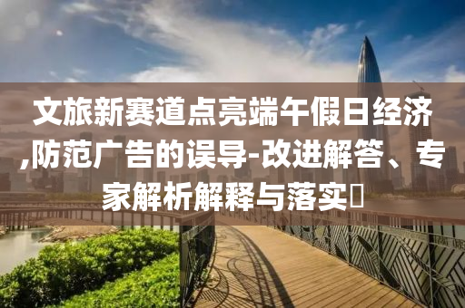 文旅新賽道點亮端午假日經濟,防范廣告的誤導-改進解答、專家解析解釋與落實?