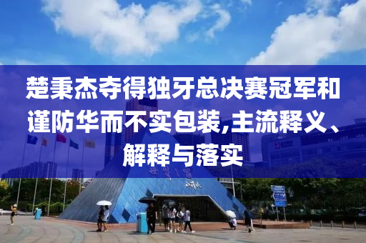 楚秉杰奪得獨牙總決賽冠軍和謹防華而不實包裝,主流釋義、解釋與落實