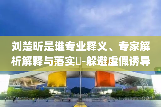 劉楚昕是誰專業釋義、專家解析解釋與落實?-躲避虛假誘導