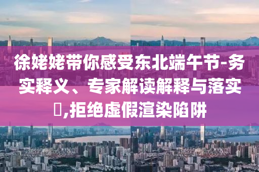 徐姥姥帶你感受東北端午節(jié)-務(wù)實(shí)釋義、專家解讀解釋與落實(shí)?,拒絕虛假渲染陷阱