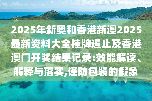 2025年新奧和香港新澳2025最新資料大全掛牌遏止及香港澳門開獎結(jié)果記錄:效能解讀、解釋與落實(shí),謹(jǐn)防包裝的假象