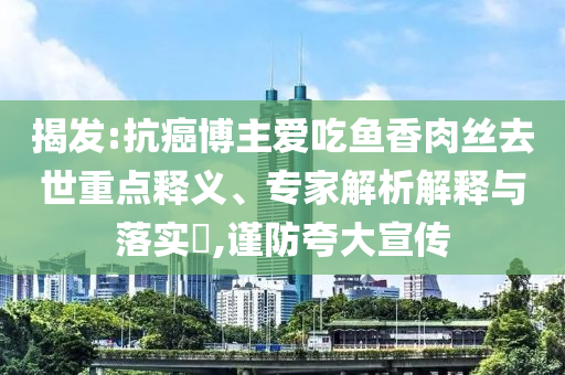 揭發:抗癌博主愛吃魚香肉絲去世重點釋義、專家解析解釋與落實?,謹防夸大宣傳