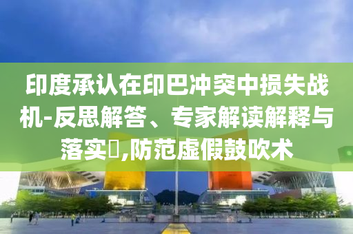 印度承認在印巴沖突中損失戰機-反思解答、專家解讀解釋與落實?,防范虛假鼓吹術