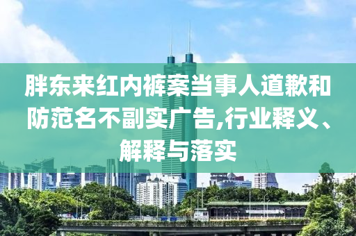 胖東來紅內褲案當事人道歉和防范名不副實廣告,行業釋義、解釋與落實