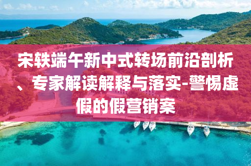 宋軼端午新中式轉場前沿剖析、專家解讀解釋與落實-警惕虛假的假營銷案
