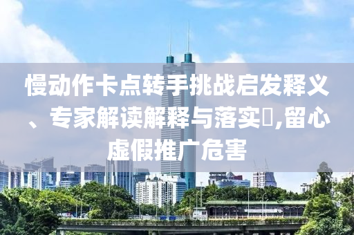 慢動作卡點轉手挑戰啟發釋義、專家解讀解釋與落實?,留心虛假推廣危害
