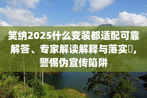 笑納2025什么變裝都適配可靠解答、專家解讀解釋與落實?,警惕偽宣傳陷阱