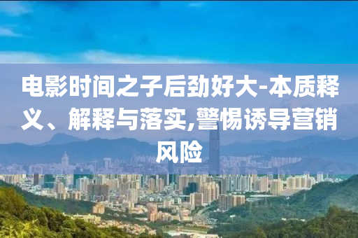 電影時間之子后勁好大-本質釋義、解釋與落實,警惕誘導營銷風險