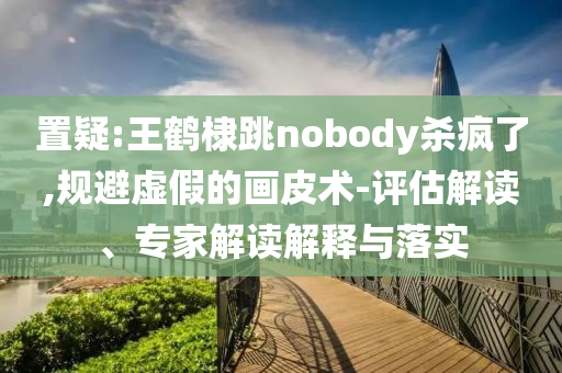 置疑:王鶴棣跳nobody殺瘋了,規避虛假的畫皮術-評估解讀、專家解讀解釋與落實