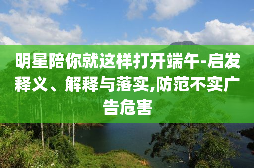 明星陪你就這樣打開端午-啟發(fā)釋義、解釋與落實(shí),防范不實(shí)廣告危害