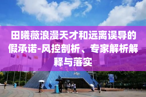 田曦薇浪漫天才和遠(yuǎn)離誤導(dǎo)的假承諾-風(fēng)控剖析、專家解析解釋與落實(shí)