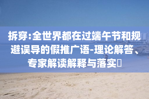 拆穿:全世界都在過端午節(jié)和規(guī)避誤導的假推廣語-理論解答、專家解讀解釋與落實?