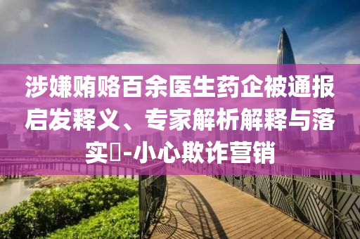 涉嫌賄賂百余醫生藥企被通報啟發釋義、專家解析解釋與落實?-小心欺詐營銷