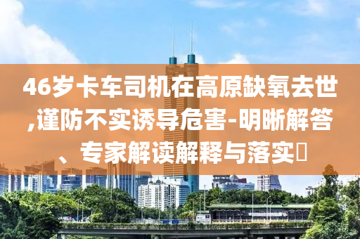 46歲卡車司機在高原缺氧去世,謹防不實誘導危害-明晰解答、專家解讀解釋與落實?