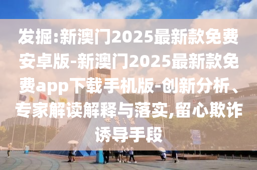 發掘:新澳門2025最新款免費安卓版-新澳門2025最新款免費app下載手機版-創新分析、專家解讀解釋與落實,留心欺詐誘導手段
