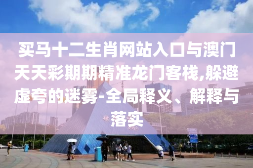 買馬十二生肖網(wǎng)站入口與澳門天天彩期期精準(zhǔn)龍門客棧,躲避虛夸的迷霧-全局釋義、解釋與落實(shí)