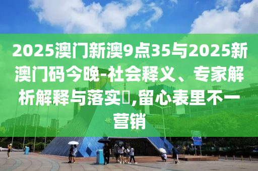 2025澳門新澳9點(diǎn)35與2025新澳門碼今晚-社會(huì)釋義、專家解析解釋與落實(shí)?,留心表里不一營(yíng)銷