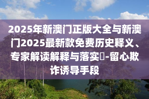 2025年新澳門正版大全與新澳門2025最新款免費歷史釋義、專家解讀解釋與落實?-留心欺詐誘導手段