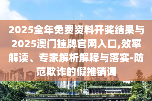 2025全年免費資料開獎結果與2025澳門掛牌官網入口,效率解讀、專家解析解釋與落實-防范欺詐的假推銷詞
