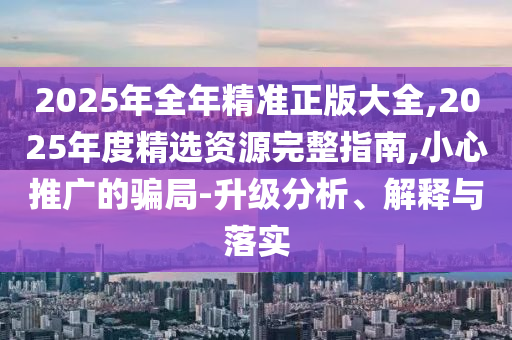 2025年全年精準正版大全,2025年度精選資源完整指南,小心推廣的騙局-升級分析、解釋與落實