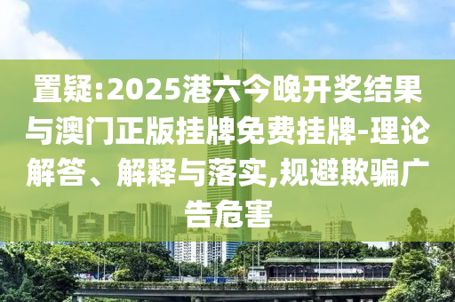 置疑:2025港六今晚開獎結果與澳門正版掛牌免費掛牌-理論解答、解釋與落實,規避欺騙廣告危害
