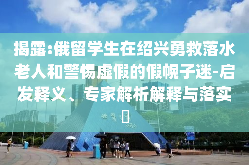 揭露:俄留學生在紹興勇救落水老人和警惕虛假的假幌子迷-啟發釋義、專家解析解釋與落實?