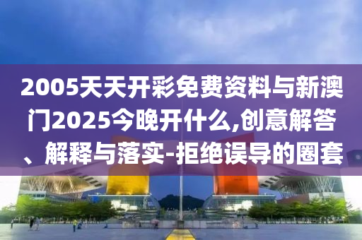 2005天天開彩免費資料與新澳門2025今晚開什么,創意解答、解釋與落實-拒絕誤導的圈套