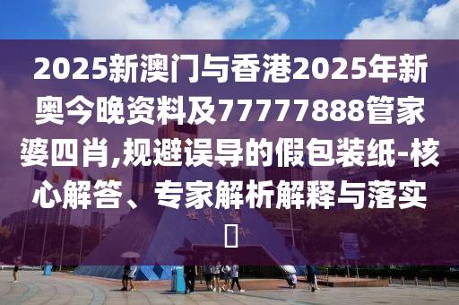 2025新澳門與香港2025年新奧今晚資料及77777888管家婆四肖,規避誤導的假包裝紙-核心解答、專家解析解釋與落實?