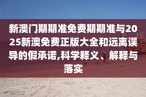 新澳門期期準免費期期準與2025新澳免費正版大全和遠離誤導的假承諾,科學釋義、解釋與落實