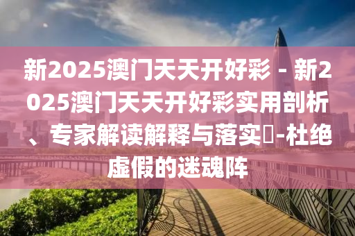 新2025澳門天天開好彩 - 新2025澳門天天開好彩實用剖析、專家解讀解釋與落實?-杜絕虛假的迷魂陣