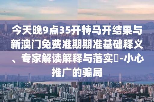 今天晚9點35開特馬開結(jié)果與新澳門免費(fèi)準(zhǔn)期期準(zhǔn)基礎(chǔ)釋義、專家解讀解釋與落實?-小心推廣的騙局