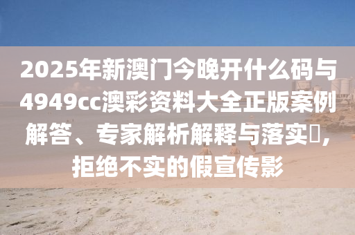 2025年新澳門今晚開什么碼與4949cc澳彩資料大全正版案例解答、專家解析解釋與落實?,拒絕不實的假宣傳影