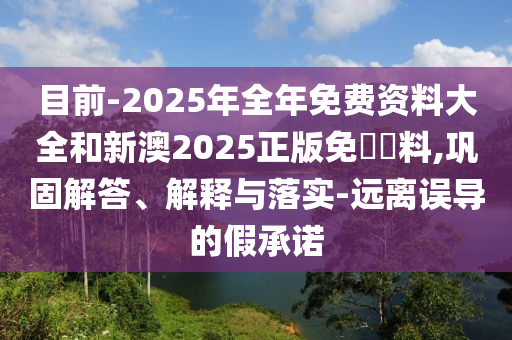 目前-2025年全年免費(fèi)資料大全和新澳2025正版免費(fèi)資料,鞏固解答、解釋與落實-遠(yuǎn)離誤導(dǎo)的假承諾