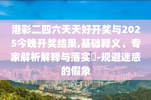港彩二四六天天好開獎與2025今晚開獎結(jié)果,基礎釋義、專家解析解釋與落實?-規(guī)避迷惑的假象