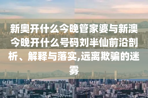 新奧開(kāi)什么今晚管家婆與新澳今晚開(kāi)什么號(hào)碼劉半仙前沿剖析、解釋與落實(shí),遠(yuǎn)離欺騙的迷霧