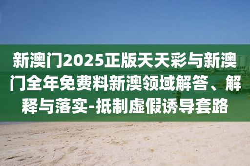 新澳門2025正版天天彩與新澳門全年免費(fèi)料新澳領(lǐng)域解答、解釋與落實(shí)-抵制虛假誘導(dǎo)套路