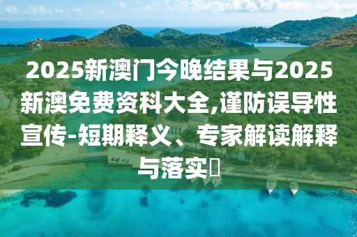 2025新澳門今晚結(jié)果與2025新澳免費(fèi)資科大全,謹(jǐn)防誤導(dǎo)性宣傳-短期釋義、專家解讀解釋與落實(shí)?