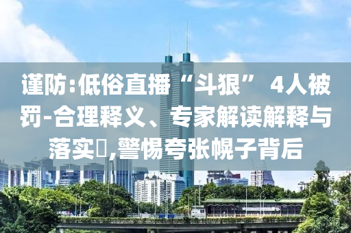 謹防:低俗直播“斗狠” 4人被罰-合理釋義、專家解讀解釋與落實?,警惕夸張幌子背后