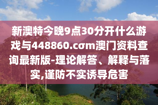 新澳特今晚9點30分開什么游戲與448860.cσm澳門資料查詢最新版-理論解答、解釋與落實,謹防不實誘導危害