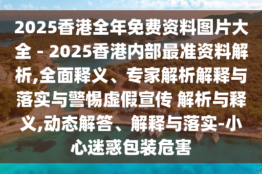 2025香港全年免費資料圖片大全 - 2025香港內部最準資料解析,全面釋義、專家解析解釋與落實與警惕虛假宣傳 解析與釋義,動態解答、解釋與落實-小心迷惑包裝危害