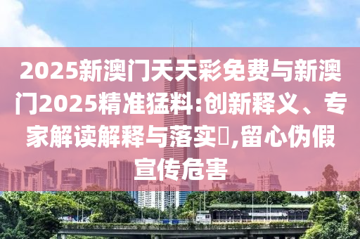 2025新澳門天天彩免費與新澳門2025精準猛料:創新釋義、專家解讀解釋與落實?,留心偽假宣傳危害