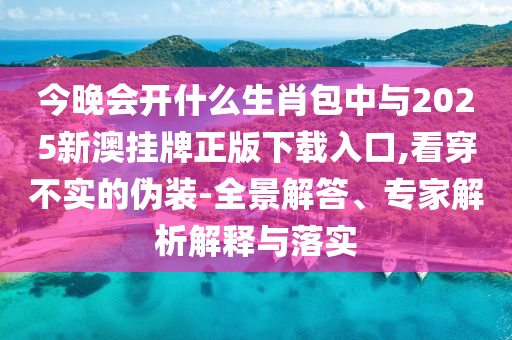 今晚會開什么生肖包中與2025新澳掛牌正版下載入口,看穿不實的偽裝-全景解答、專家解析解釋與落實