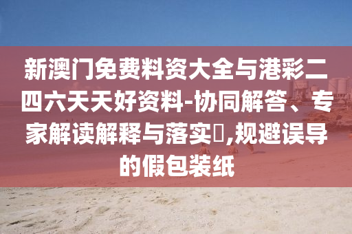 新澳門免費料資大全與港彩二四六天天好資料-協同解答、專家解讀解釋與落實?,規避誤導的假包裝紙