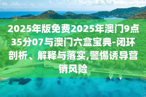 2025年版免費(fèi)2025年澳門9點(diǎn)35分07與澳門六盒寶典-閉環(huán)剖析、解釋與落實(shí),警惕誘導(dǎo)營銷風(fēng)險