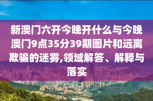 新澳門六開今晚開什么與今晚澳門9點35分39期圖片和遠離欺騙的迷霧,領域解答、解釋與落實