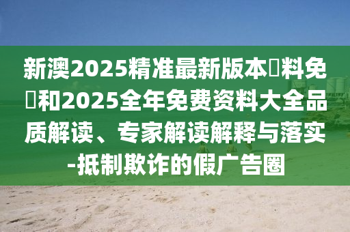 新澳2025精準(zhǔn)最新版本資料免費(fèi)和2025全年免費(fèi)資料大全品質(zhì)解讀、專(zhuān)家解讀解釋與落實(shí)-抵制欺詐的假?gòu)V告圈