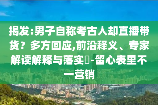 揭發(fā):男子自稱(chēng)考古人卻直播帶貨？多方回應(yīng),前沿釋義、專(zhuān)家解讀解釋與落實(shí)?-留心表里不一營(yíng)銷(xiāo)