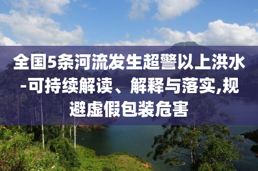 全國(guó)5條河流發(fā)生超警以上洪水-可持續(xù)解讀、解釋與落實(shí),規(guī)避虛假包裝危害